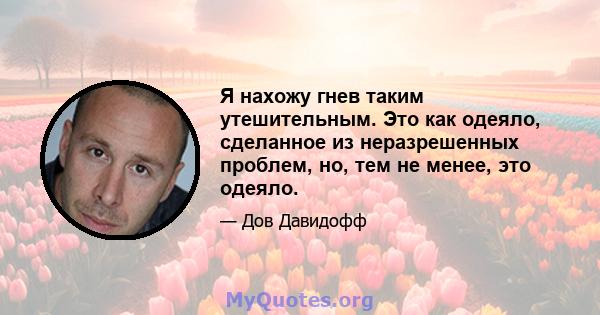 Я нахожу гнев таким утешительным. Это как одеяло, сделанное из неразрешенных проблем, но, тем не менее, это одеяло.