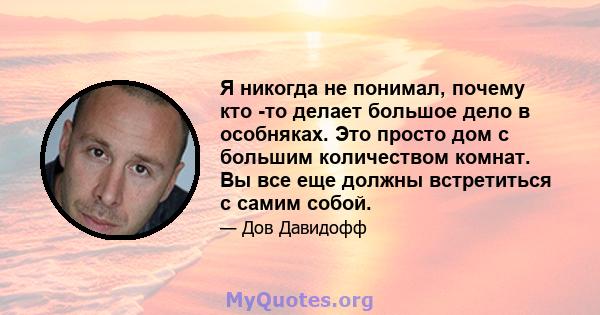 Я никогда не понимал, почему кто -то делает большое дело в особняках. Это просто дом с большим количеством комнат. Вы все еще должны встретиться с самим собой.