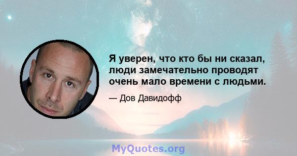 Я уверен, что кто бы ни сказал, люди замечательно проводят очень мало времени с людьми.