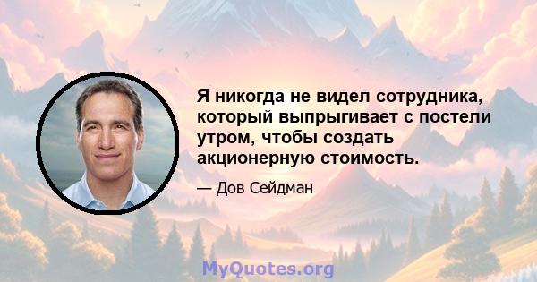 Я никогда не видел сотрудника, который выпрыгивает с постели утром, чтобы создать акционерную стоимость.