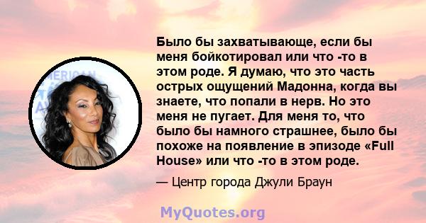 Было бы захватывающе, если бы меня бойкотировал или что -то в этом роде. Я думаю, что это часть острых ощущений Мадонна, когда вы знаете, что попали в нерв. Но это меня не пугает. Для меня то, что было бы намного