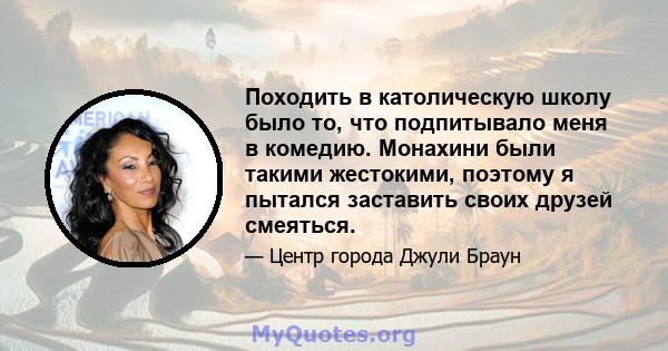 Походить в католическую школу было то, что подпитывало меня в комедию. Монахини были такими жестокими, поэтому я пытался заставить своих друзей смеяться.