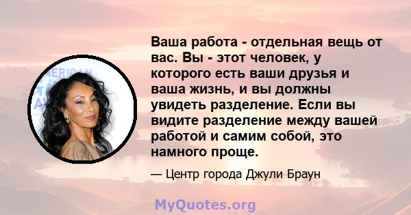 Ваша работа - отдельная вещь от вас. Вы - этот человек, у которого есть ваши друзья и ваша жизнь, и вы должны увидеть разделение. Если вы видите разделение между вашей работой и самим собой, это намного проще.