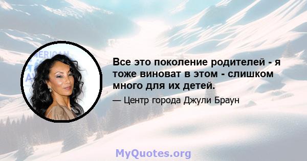 Все это поколение родителей - я тоже виноват в этом - слишком много для их детей.