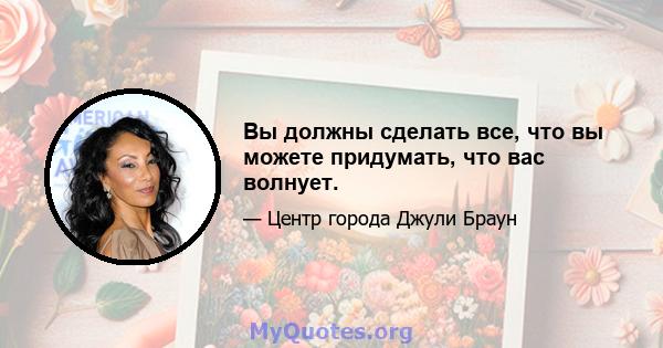 Вы должны сделать все, что вы можете придумать, что вас волнует.