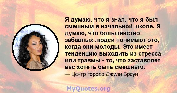 Я думаю, что я знал, что я был смешным в начальной школе. Я думаю, что большинство забавных людей понимают это, когда они молоды. Это имеет тенденцию выходить из стресса или травмы - то, что заставляет вас хотеть быть