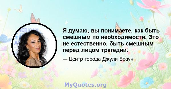 Я думаю, вы понимаете, как быть смешным по необходимости. Это не естественно, быть смешным перед лицом трагедии.