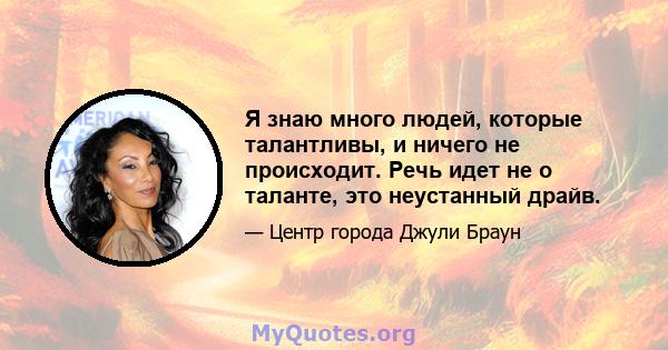 Я знаю много людей, которые талантливы, и ничего не происходит. Речь идет не о таланте, это неустанный драйв.