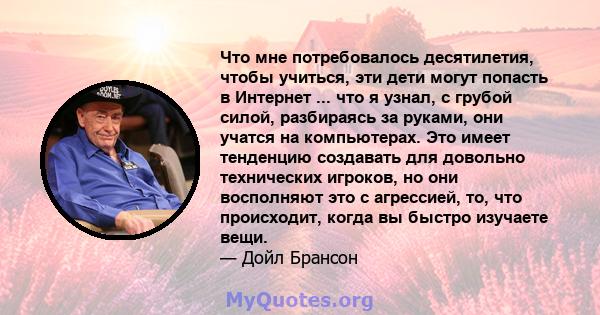 Что мне потребовалось десятилетия, чтобы учиться, эти дети могут попасть в Интернет ... что я узнал, с грубой силой, разбираясь за руками, они учатся на компьютерах. Это имеет тенденцию создавать для довольно