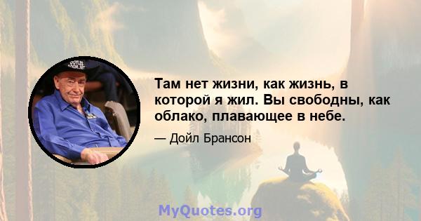 Там нет жизни, как жизнь, в которой я жил. Вы свободны, как облако, плавающее в небе.