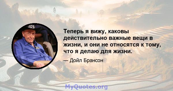 Теперь я вижу, каковы действительно важные вещи в жизни, и они не относятся к тому, что я делаю для жизни.