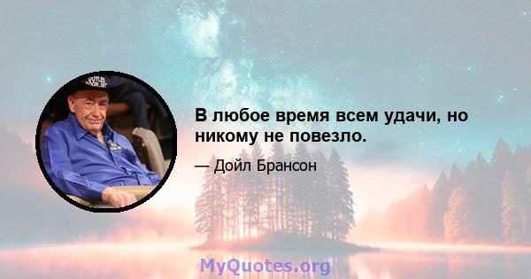 В любое время всем удачи, но никому не повезло.