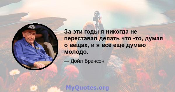 За эти годы я никогда не переставал делать что -то, думая о вещах, и я все еще думаю молодо.