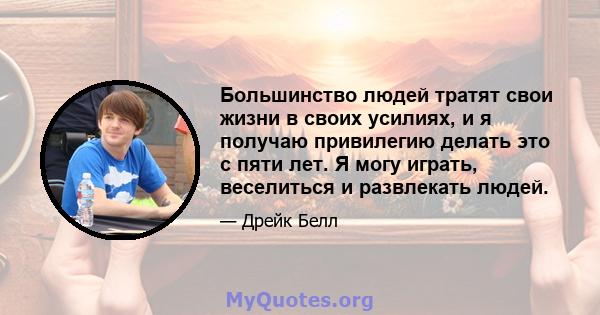 Большинство людей тратят свои жизни в своих усилиях, и я получаю привилегию делать это с пяти лет. Я могу играть, веселиться и развлекать людей.