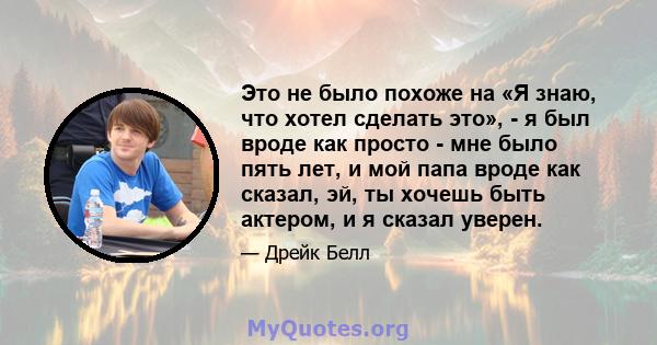 Это не было похоже на «Я знаю, что хотел сделать это», - я был вроде как просто - мне было пять лет, и мой папа вроде как сказал, эй, ты хочешь быть актером, и я сказал уверен.