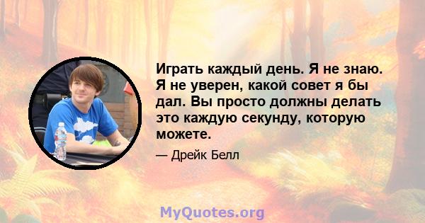 Играть каждый день. Я не знаю. Я не уверен, какой совет я бы дал. Вы просто должны делать это каждую секунду, которую можете.