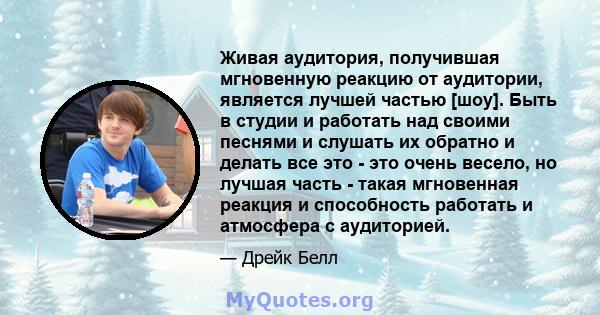 Живая аудитория, получившая мгновенную реакцию от аудитории, является лучшей частью [шоу]. Быть в студии и работать над своими песнями и слушать их обратно и делать все это - это очень весело, но лучшая часть - такая