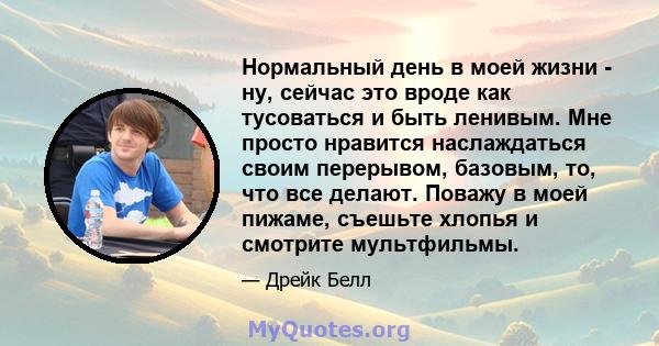 Нормальный день в моей жизни - ну, сейчас это вроде как тусоваться и быть ленивым. Мне просто нравится наслаждаться своим перерывом, базовым, то, что все делают. Поважу в моей пижаме, съешьте хлопья и смотрите