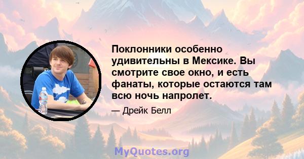 Поклонники особенно удивительны в Мексике. Вы смотрите свое окно, и есть фанаты, которые остаются там всю ночь напролет.