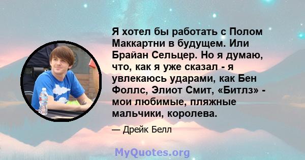 Я хотел бы работать с Полом Маккартни в будущем. Или Брайан Сельцер. Но я думаю, что, как я уже сказал - я увлекаюсь ударами, как Бен Фоллс, Элиот Смит, «Битлз» - мои любимые, пляжные мальчики, королева.