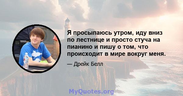 Я просыпаюсь утром, иду вниз по лестнице и просто стуча на пианино и пишу о том, что происходит в мире вокруг меня.