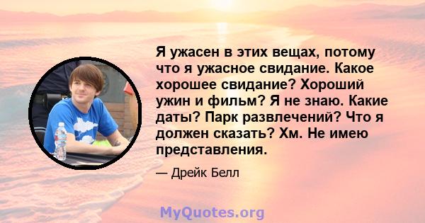 Я ужасен в этих вещах, потому что я ужасное свидание. Какое хорошее свидание? Хороший ужин и фильм? Я не знаю. Какие даты? Парк развлечений? Что я должен сказать? Хм. Не имею представления.