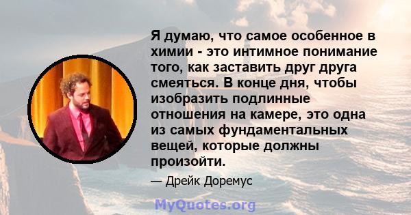 Я думаю, что самое особенное в химии - это интимное понимание того, как заставить друг друга смеяться. В конце дня, чтобы изобразить подлинные отношения на камере, это одна из самых фундаментальных вещей, которые должны 