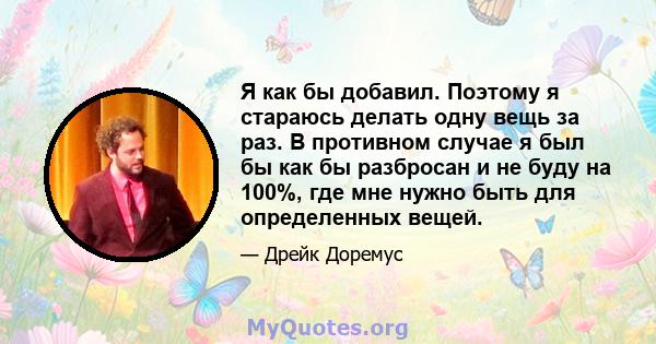 Я как бы добавил. Поэтому я стараюсь делать одну вещь за раз. В противном случае я был бы как бы разбросан и не буду на 100%, где мне нужно быть для определенных вещей.