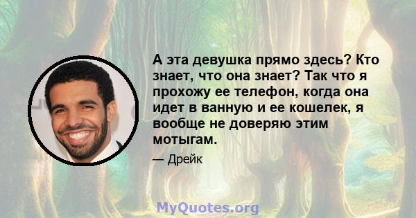 А эта девушка прямо здесь? Кто знает, что она знает? Так что я прохожу ее телефон, когда она идет в ванную и ее кошелек, я вообще не доверяю этим мотыгам.