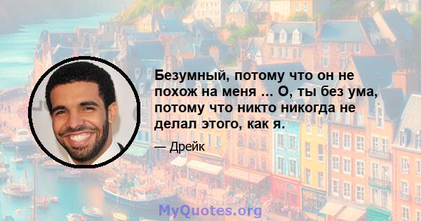 Безумный, потому что он не похож на меня ... О, ты без ума, потому что никто никогда не делал этого, как я.