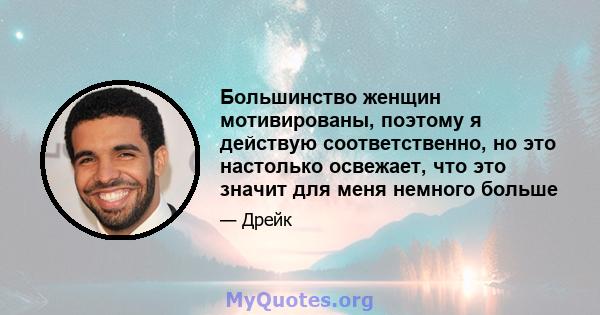 Большинство женщин мотивированы, поэтому я действую соответственно, но это настолько освежает, что это значит для меня немного больше