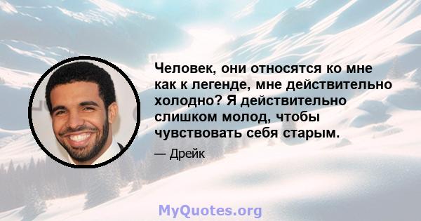 Человек, они относятся ко мне как к легенде, мне действительно холодно? Я действительно слишком молод, чтобы чувствовать себя старым.