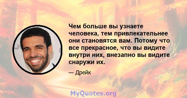 Чем больше вы узнаете человека, тем привлекательнее они становятся вам. Потому что все прекрасное, что вы видите внутри них, внезапно вы видите снаружи их.