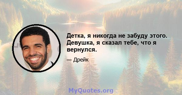 Детка, я никогда не забуду этого. Девушка, я сказал тебе, что я вернулся.