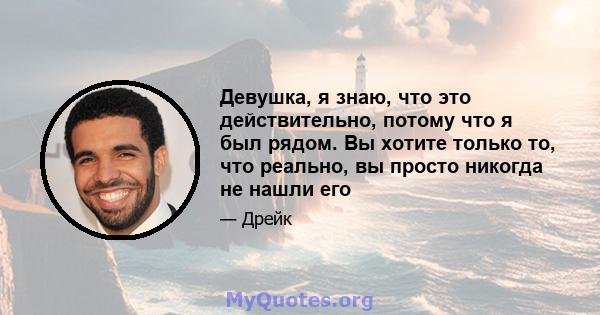 Девушка, я знаю, что это действительно, потому что я был рядом. Вы хотите только то, что реально, вы просто никогда не нашли его