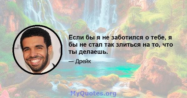 Если бы я не заботился о тебе, я бы не стал так злиться на то, что ты делаешь.