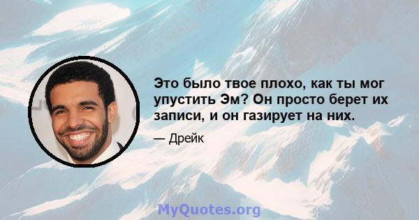 Это было твое плохо, как ты мог упустить Эм? Он просто берет их записи, и он газирует на них.