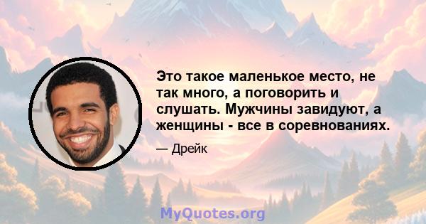 Это такое маленькое место, не так много, а поговорить и слушать. Мужчины завидуют, а женщины - все в соревнованиях.