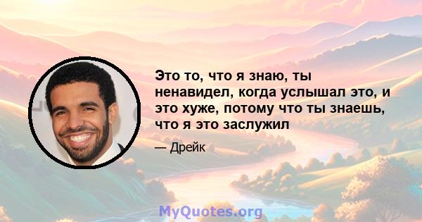 Это то, что я знаю, ты ненавидел, когда услышал это, и это хуже, потому что ты знаешь, что я это заслужил