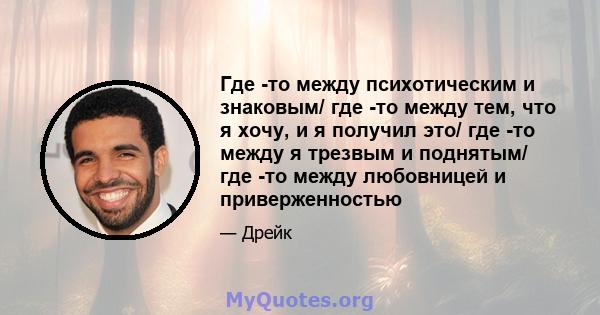 Где -то между психотическим и знаковым/ где -то между тем, что я хочу, и я получил это/ где -то между я трезвым и поднятым/ где -то между любовницей и приверженностью