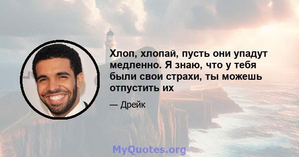 Хлоп, хлопай, пусть они упадут медленно. Я знаю, что у тебя были свои страхи, ты можешь отпустить их