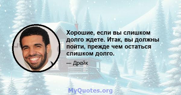 Хорошие, если вы слишком долго ждете. Итак, вы должны пойти, прежде чем остаться слишком долго.