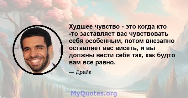 Худшее чувство - это когда кто -то заставляет вас чувствовать себя особенным, потом внезапно оставляет вас висеть, и вы должны вести себя так, как будто вам все равно.