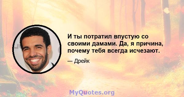 И ты потратил впустую со своими дамами. Да, я причина, почему тебя всегда исчезают.