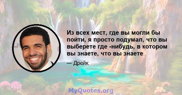 Из всех мест, где вы могли бы пойти, я просто подумал, что вы выберете где -нибудь, в котором вы знаете, что вы знаете