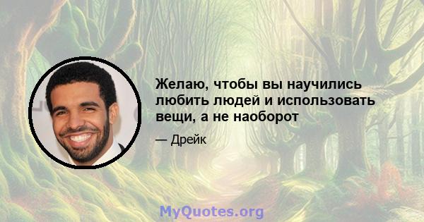 Желаю, чтобы вы научились любить людей и использовать вещи, а не наоборот