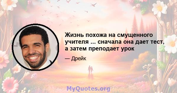 Жизнь похожа на смущенного учителя ... сначала она дает тест, а затем преподает урок