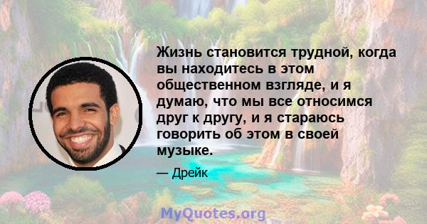 Жизнь становится трудной, когда вы находитесь в этом общественном взгляде, и я думаю, что мы все относимся друг к другу, и я стараюсь говорить об этом в своей музыке.