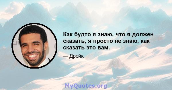 Как будто я знаю, что я должен сказать, я просто не знаю, как сказать это вам.