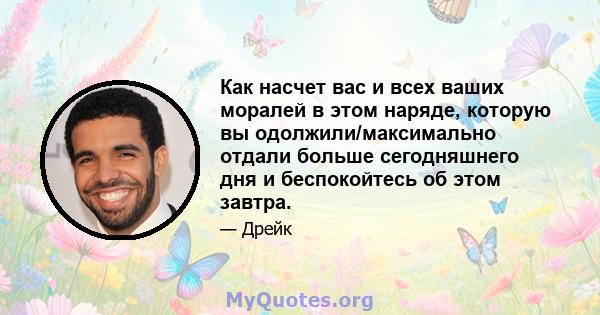 Как насчет вас и всех ваших моралей в этом наряде, которую вы одолжили/максимально отдали больше сегодняшнего дня и беспокойтесь об этом завтра.